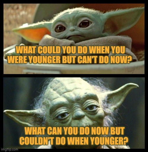 What could you do when you were younger but can't do now? What can you do now but couldn't do when you were younger? | WHAT COULD YOU DO WHEN YOU WERE YOUNGER BUT CAN'T DO NOW? WHAT CAN YOU DO NOW BUT COULDN'T DO WHEN YOUNGER? | image tagged in baby yoda,aging,change,ability,autism,youth | made w/ Imgflip meme maker