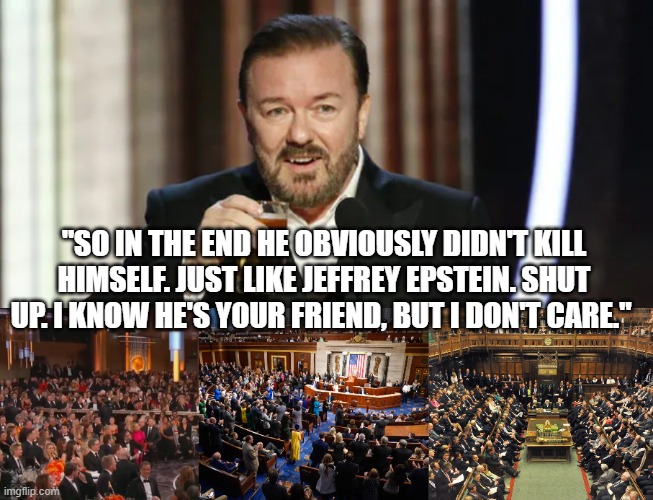 Epstein Customer List | "SO IN THE END HE OBVIOUSLY DIDN'T KILL HIMSELF. JUST LIKE JEFFREY EPSTEIN. SHUT UP. I KNOW HE'S YOUR FRIEND, BUT I DON'T CARE." | image tagged in epstein,ricky gervais,congress,hollywood,parliament | made w/ Imgflip meme maker