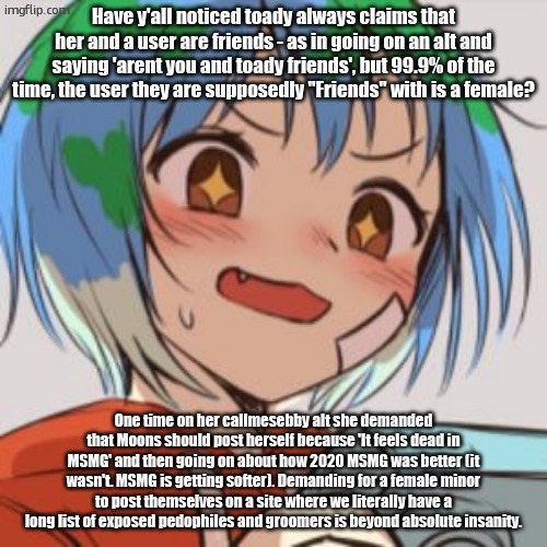 Site mods and MSMG mods need to wake up I swear to god. | Have y'all noticed toady always claims that her and a user are friends - as in going on an alt and saying 'arent you and toady friends', but 99.9% of the time, the user they are supposedly "Friends" with is a female? One time on her callmesebby alt she demanded that Moons should post herself because 'It feels dead in MSMG' and then going on about how 2020 MSMG was better (it wasn't. MSMG is getting softer). Demanding for a female minor to post themselves on a site where we literally have a long list of exposed pedophiles and groomers is beyond absolute insanity. | image tagged in earth chan | made w/ Imgflip meme maker