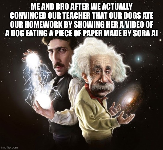 WE DID IT | ME AND BRO AFTER WE ACTUALLY CONVINCED OUR TEACHER THAT OUR DOGS ATE OUR HOMEWORK BY SHOWING HER A VIDEO OF A DOG EATING A PIECE OF PAPER MADE BY SORA AI | image tagged in nikola tesla albert einstein | made w/ Imgflip meme maker