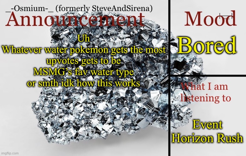 _-Osmium-_ announcement template | Bored; Uh
Whatever water pokemon gets the most upvotes gets to be MSMG’s fav water type or smth idk how this works; Event Horizon Rush | image tagged in _-osmium-_ announcement template | made w/ Imgflip meme maker