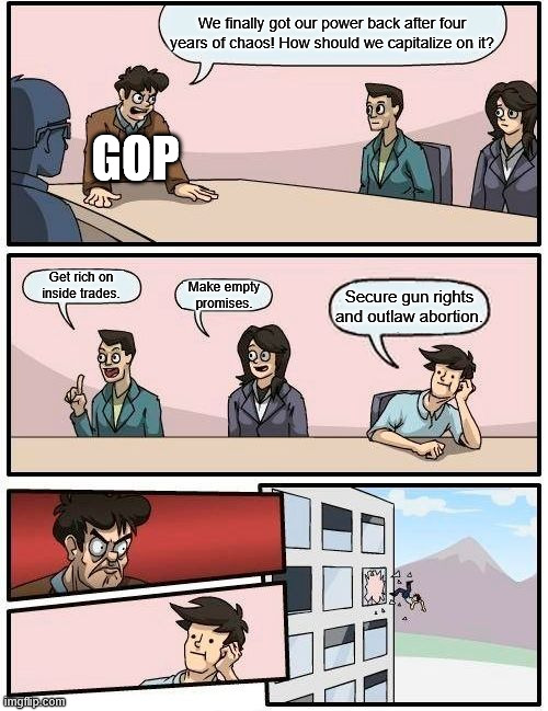Boardroom Meeting Suggestion | We finally got our power back after four years of chaos! How should we capitalize on it? GOP; Get rich on inside trades. Make empty promises. Secure gun rights and outlaw abortion. | image tagged in memes,boardroom meeting suggestion | made w/ Imgflip meme maker
