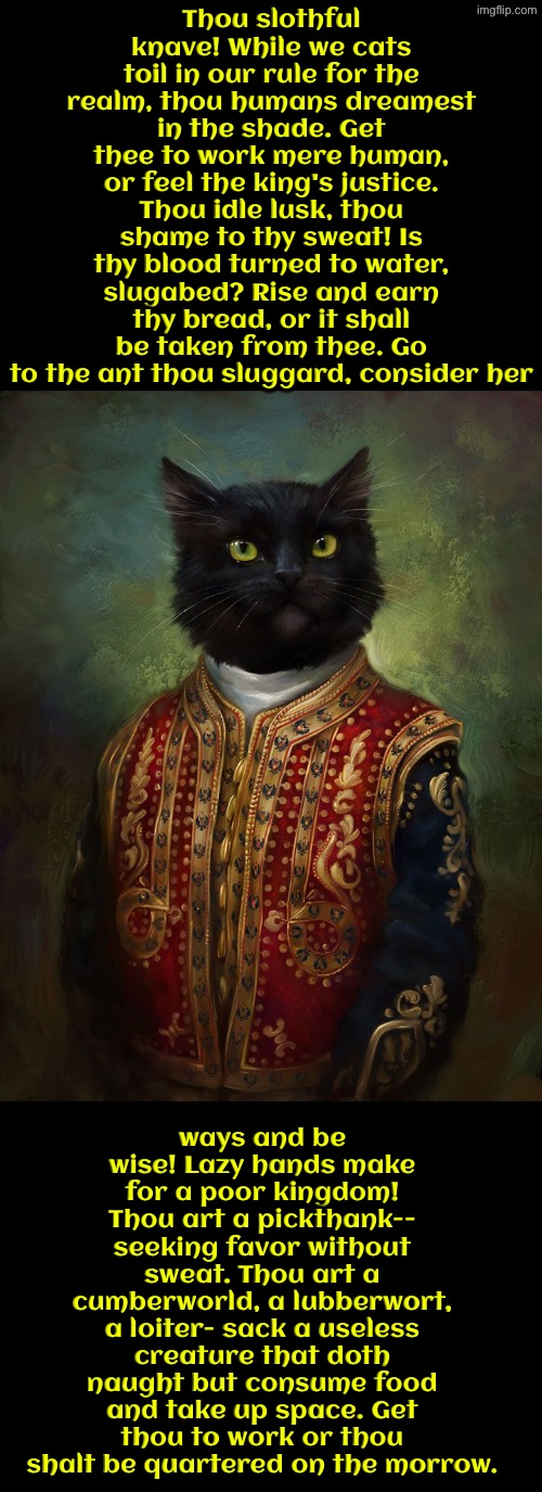 Thou Lubberwort Human | Thou slothful knave! While we cats toil in our rule for the realm, thou humans dreamest in the shade. Get thee to work mere human, or feel the king's justice. Thou idle lusk, thou shame to thy sweat! Is thy blood turned to water, slugabed? Rise and earn thy bread, or it shall be taken from thee. Go to the ant thou sluggard, consider her; ways and be wise! Lazy hands make for a poor kingdom! Thou art a pickthank-- seeking favor without sweat. Thou art a cumberworld, a lubberwort, a loiter- sack a useless creature that doth naught but consume food and take up space. Get thou to work or thou shalt be quartered on the morrow. | image tagged in cats,medieval memes,funny cats,insults,lazy,the king | made w/ Imgflip meme maker