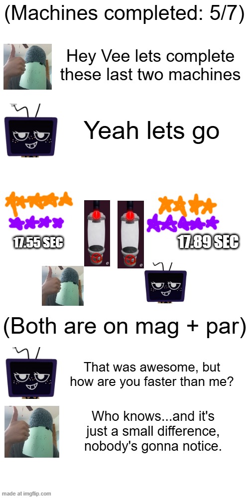 Last Two Machines, ft acrat075 and Vee. | (Machines completed: 5/7); Hey Vee lets complete these last two machines; Yeah lets go; 17.89 SEC; 17.55 SEC; (Both are on mag + par); That was awesome, but how are you faster than me? Who knows...and it's just a small difference, nobody's gonna notice. | made w/ Imgflip meme maker