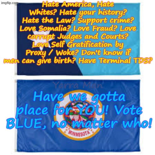 Hate the Law? Hate Whites? Love Self Gratification by Proxy / Woke? HAVE WE GOTTA PLACE FOR YOU! | Hate America, Hate Whites? Hate your history? Hate the Law? Support crime? Love Somalia? Love Fraud? Love corrupt Judges and Courts? Love Self Gratification by Proxy / Woke? Don't know if men can give birth? Have Terminal TDS? Have we gotta place for YOU! Vote BLUE, no matter who! Yarra Man | image tagged in frey minneapolis minnesota,ultra far left progressives,tds ice illegal immigrants,somalia,learing centres,usa | made w/ Imgflip meme maker