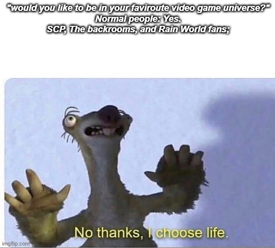 No thanks, my fandom will kill me. | "would you like to be in your faviroute video game universe?"
Normal people: Yes.
SCP, The backrooms, and Rain World fans; | image tagged in no thanks i choose life | made w/ Imgflip meme maker