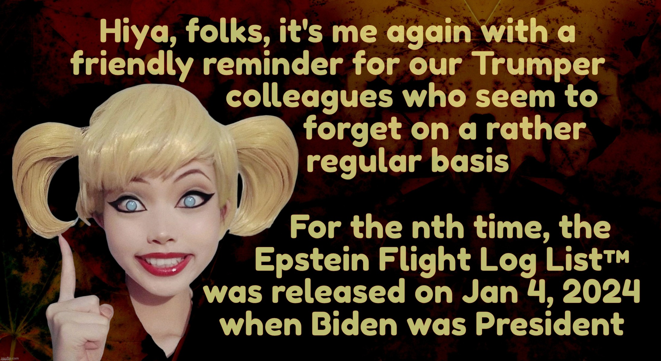 Harley Quinn | Hiya, folks, it's me again with a
friendly reminder for our Trumper
                  colleagues who seem to
                          forget on a rather
                 regular basis; For the nth time, the
     Epstein Flight Log List™
was released on Jan 4, 2024
when Biden was President | image tagged in harley quinn | made w/ Imgflip meme maker