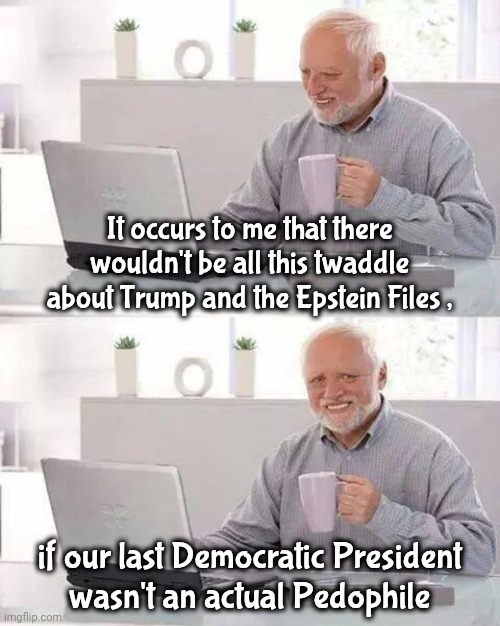 Ask Ashley | It occurs to me that there wouldn't be all this twaddle about Trump and the Epstein Files , if our last Democratic President
wasn't an actual Pedophile | image tagged in memes,hide the pain harold,deflection,has to be done,democrats democratting,terminally innocent | made w/ Imgflip meme maker