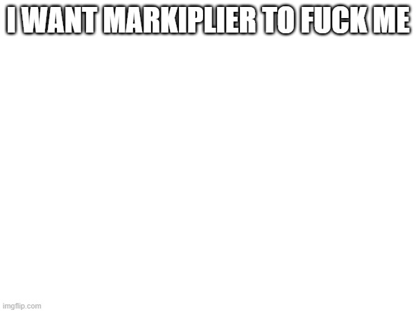 /j of course | I WANT MARKIPLIER TO FUCK ME | made w/ Imgflip meme maker