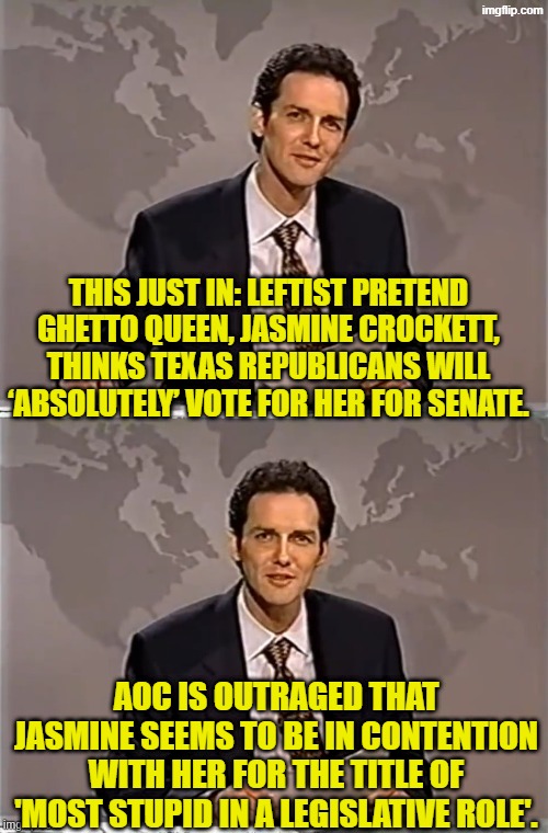 Not even contemptable scum bag RINOs would voter for her in Texas. | THIS JUST IN: LEFTIST PRETEND GHETTO QUEEN, JASMINE CROCKETT, THINKS TEXAS REPUBLICANS WILL ‘ABSOLUTELY’ VOTE FOR HER FOR SENATE. AOC IS OUTRAGED THAT JASMINE SEEMS TO BE IN CONTENTION WITH HER FOR THE TITLE OF 'MOST STUPID IN A LEGISLATIVE ROLE'. | image tagged in weekend update with norm | made w/ Imgflip meme maker