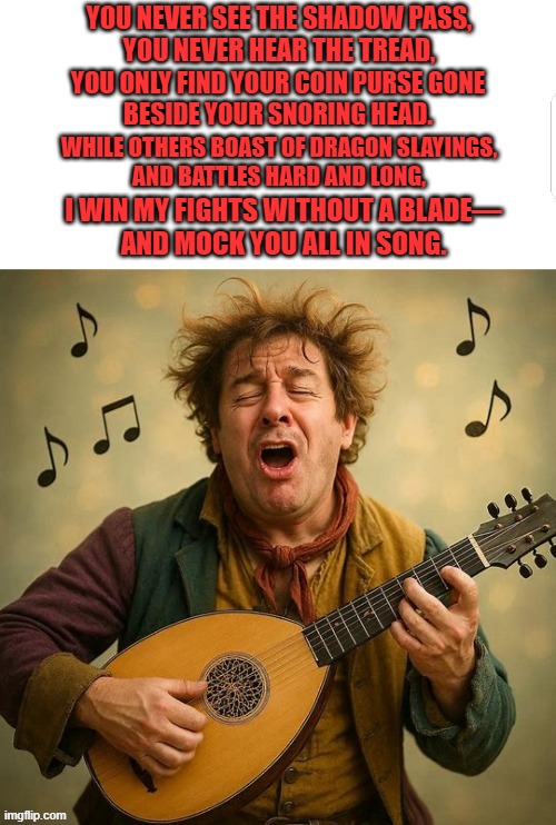 Bard Bragging Song | YOU NEVER SEE THE SHADOW PASS,
YOU NEVER HEAR THE TREAD, YOU ONLY FIND YOUR COIN PURSE GONE
BESIDE YOUR SNORING HEAD. WHILE OTHERS BOAST OF DRAGON SLAYINGS,
AND BATTLES HARD AND LONG, I WIN MY FIGHTS WITHOUT A BLADE—
AND MOCK YOU ALL IN SONG. | image tagged in fun,bard,dnd | made w/ Imgflip meme maker