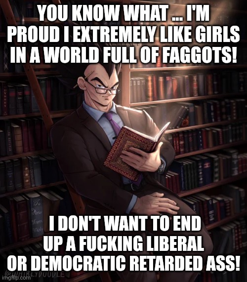 Librarian Vegeta | YOU KNOW WHAT ... I'M PROUD I EXTREMELY LIKE GIRLS IN A WORLD FULL OF FAGGOTS! I DON'T WANT TO END UP A FUCKING LIBERAL OR DEMOCRATIC RETARD | image tagged in librarian vegeta | made w/ Imgflip meme maker