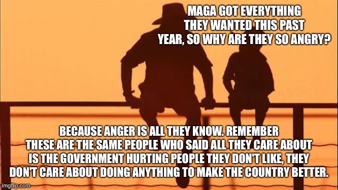maga isn't happy unless innocent people are suffering | MAGA GOT EVERYTHING THEY WANTED THIS PAST YEAR, SO WHY ARE THEY SO ANGRY? BECAUSE ANGER IS ALL THEY KNOW. REMEMBER THESE ARE THE SAME PEOPLE WHO SAID ALL THEY CARE ABOUT IS THE GOVERNMENT HURTING PEOPLE THEY DON'T LIKE, THEY DON'T CARE ABOUT DOING ANYTHING TO MAKE THE COUNTRY BETTER. | image tagged in cowboy father and son | made w/ Imgflip meme maker