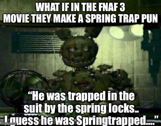 FNAF Springtrap in window | WHAT IF IN THE FNAF 3 MOVIE THEY MAKE A SPRING TRAP PUN; “He was trapped in the suit by the spring locks.. I guess he was Springtrapped….” | image tagged in fnaf springtrap in window | made w/ Imgflip meme maker