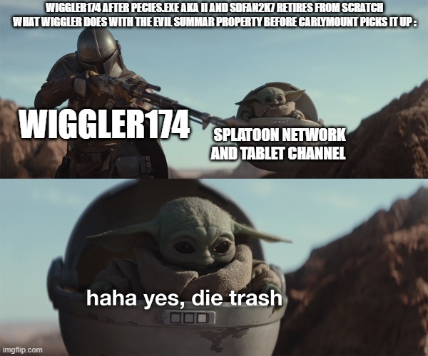 The Man Goes Right Back To Tablet Channel And Splatoon Content Wow Just Wow Man | WIGGLER174 AFTER PECIES.EXE AKA II AND SDFAN2K7 RETIRES FROM SCRATCH
WHAT WIGGLER DOES WITH THE EVIL SUMMAR PROPERTY BEFORE CARLYMOUNT PICKS IT UP :; WIGGLER174; SPLATOON NETWORK AND TABLET CHANNEL | image tagged in baby yoda die trash,memes,splatoon is weird,funny memes,so true memes | made w/ Imgflip meme maker