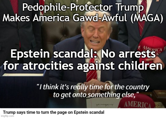 Epstein scandal: No arrests for atrocities against children. Trump protects pedophiles. | Pedophile-Protector Trump
Makes America Gawd-Awful (MAGA); Epstein scandal: No arrests for atrocities against children; "                       
                                               " | image tagged in epstein,donald trump,trump,pedophile,pedophiles,israel jews | made w/ Imgflip meme maker