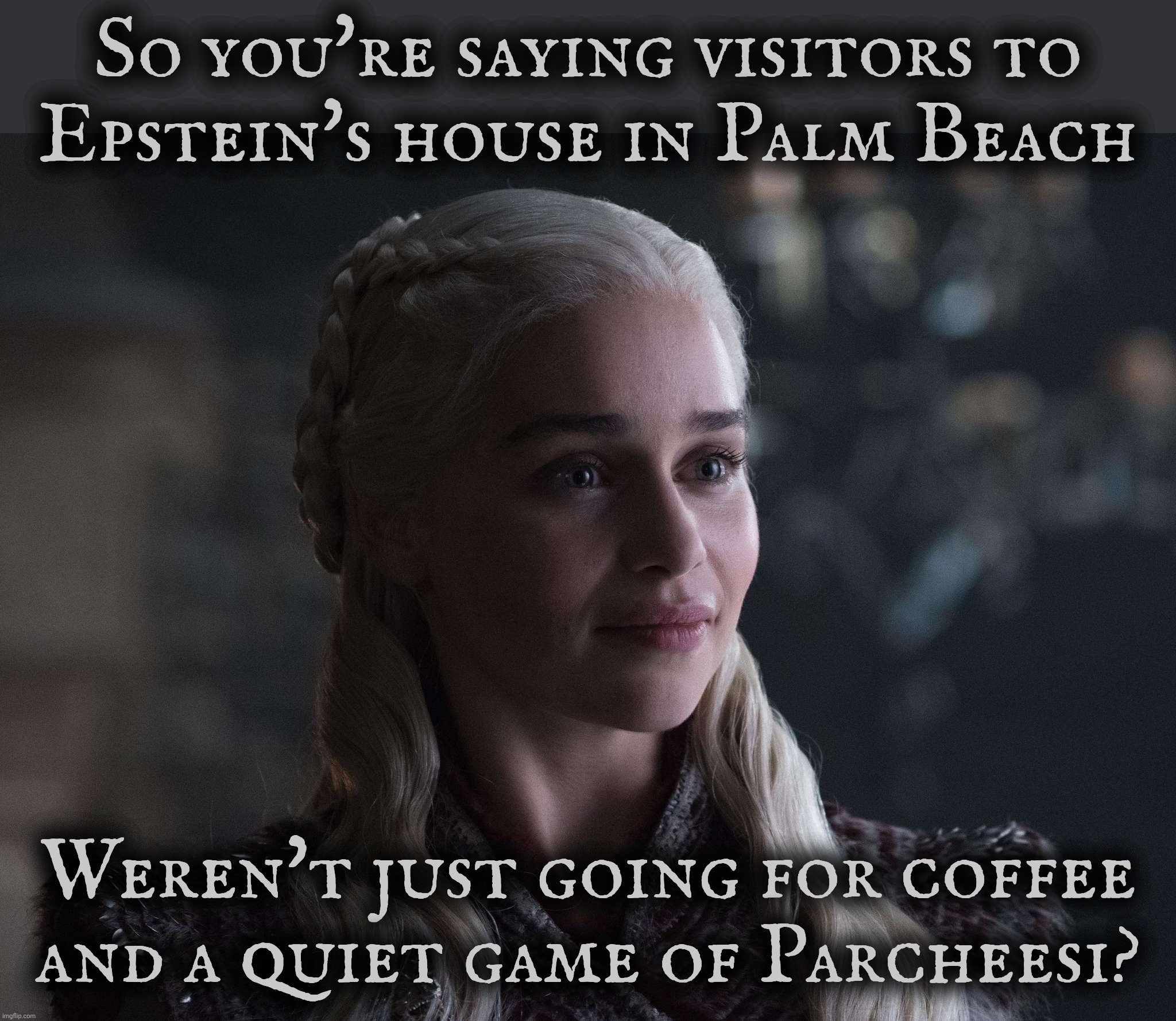 Daenerys | So you're saying visitors to
Epstein's house in Palm Beach; Weren't just going for coffee
and a quiet game of Parcheesi? | image tagged in daenerys | made w/ Imgflip meme maker