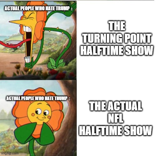 I Swear To God The Turning Point Halftime Show Should Not Exist For God Sake Americans Need To Stop Getting Mad Over Bad Bunny | THE TURNING POINT HALFTIME SHOW; ACTUAL PEOPLE WHO HATE TRUMP  :; THE ACTUAL NFL HALFTIME SHOW; ACTUAL PEOPLE WHO HATE TRUMP  : | image tagged in cuphead flower,memes,removetrumpfrompower,funny memes | made w/ Imgflip meme maker