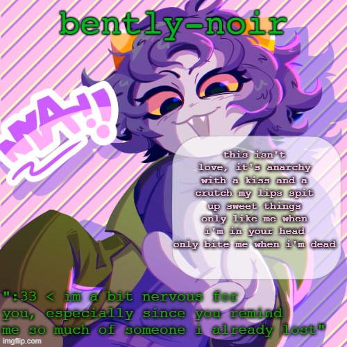 resisting the urge to start posting really deep philosophical shit because i'm all sad for no reason | this isn't love, it's anarchy
with a kiss and a crutch my lips spit up sweet things
only like me when i'm in your head
only bite me when i'm dead | image tagged in bently-noir nepeta temp | made w/ Imgflip meme maker