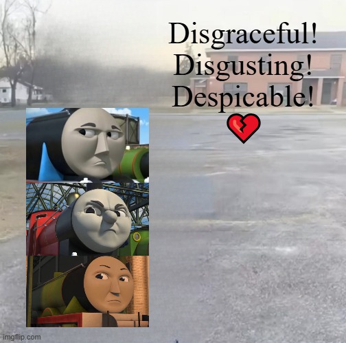 Disgraceful! Disgusting! Despicable! | Disgraceful!
Disgusting!
Despicable!
💔 | image tagged in blank sybau maker,thomas the tank engine,sybau,deviantart,broken heart,why are you reading the tags | made w/ Imgflip meme maker