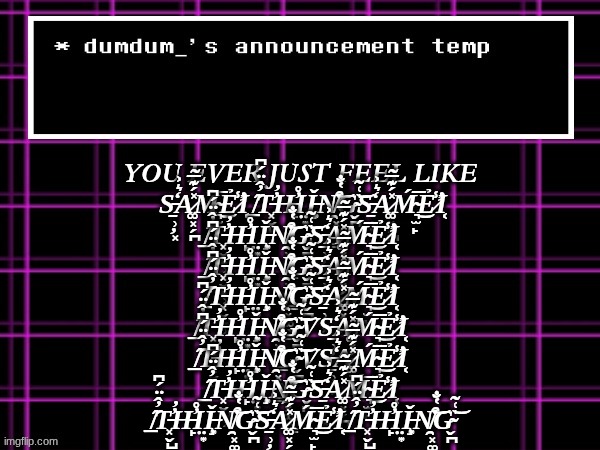 announcement temp for dumdum | YOU EVER JUST FEEL LIKE 
S̵̱̹̦͓̒͛͐A̷͚͓̗̪̽́͊̅̃Ḿ̴͉̫̙̅͜Ẻ̷̛̾̕Ι͔ ̸̲̋̓̂̈́͆T̵͓̬̺̹̓̓H̶̙̓̊Ι̤͙Ǐ̶̧͙N̸̯͓͚̖͇͒̔̐͝G̴̬̪̍͑̃͝S̵̱̹̦͓̒͛͐A̷͚͓̗̪̽́͊̅̃Ḿ̴͉̫̙̅͜Ẻ̷̛̾̕Ι͔ ̸̲̋̓̂̈́͆T̵͓̬̺̹̓̓H̶̙̓̊Ι̤͙Ǐ̶̧͙N̸̯͓͚̖͇͒̔̐͝G̴̬̪̍͑̃͝S̵̱̹̦͓̒͛͐A̷͚͓̗̪̽́͊̅̃Ḿ̴͉̫̙̅͜Ẻ̷̛̾̕Ι͔ ̸̲̋̓̂̈́͆T̵͓̬̺̹̓̓H̶̙̓̊Ι̤͙Ǐ̶̧͙N̸̯͓͚̖͇͒̔̐͝G̴̬̪̍͑̃͝S̵̱̹̦͓̒͛͐A̷͚͓̗̪̽́͊̅̃Ḿ̴͉̫̙̅͜Ẻ̷̛̾̕Ι͔ ̸̲̋̓̂̈́͆T̵͓̬̺̹̓̓H̶̙̓̊Ι̤͙Ǐ̶̧͙N̸̯͓͚̖͇͒̔̐͝G̴̬̪̍͑̃͝S̵̱̹̦͓̒͛͐A̷͚͓̗̪̽́͊̅̃Ḿ̴͉̫̙̅͜Ẻ̷̛̾̕Ι͔ ̸̲̋̓̂̈́͆T̵͓̬̺̹̓̓H̶̙̓̊Ι̤͙Ǐ̶̧͙N̸̯͓͚̖͇͒̔̐͝G̴̬̪̍͑̃͝VS̵̱̹̦͓̒͛͐A̷͚͓̗̪̽́͊̅̃Ḿ̴͉̫̙̅͜Ẻ̷̛̾̕Ι͔ ̸̲̋̓̂̈́͆T̵͓̬̺̹̓̓H̶̙̓̊Ι̤͙Ǐ̶̧͙N̸̯͓͚̖͇͒̔̐͝G̴̬̪̍͑̃͝VS̵̱̹̦͓̒͛͐A̷͚͓̗̪̽́͊̅̃Ḿ̴͉̫̙̅͜Ẻ̷̛̾̕Ι͔ ̸̲̋̓̂̈́͆T̵͓̬̺̹̓̓H̶̙̓̊Ι̤͙Ǐ̶̧͙N̸̯͓͚̖͇͒̔̐͝G̴̬̪̍͑̃͝S̵̱̹̦͓̒͛͐A̷͚͓̗̪̽́͊̅̃Ḿ̴͉̫̙̅͜Ẻ̷̛̾̕Ι͔ ̸̲̋̓̂̈́͆T̵͓̬̺̹̓̓H̶̙̓̊Ι̤͙Ǐ̶̧͙N̸̯͓͚̖͇͒̔̐͝G̴̬̪̍͑̃͝S̵̱̹̦͓̒͛͐A̷͚͓̗̪̽́͊̅̃Ḿ̴͉̫̙̅͜Ẻ̷̛̾̕Ι͔ ̸̲̋̓̂̈́͆T̵͓̬̺̹̓̓H̶̙̓̊Ι̤͙Ǐ̶̧͙N̸̯͓͚̖͇͒̔̐͝G̴̬̪̍͑̃͝ | image tagged in announcement temp for dumdum | made w/ Imgflip meme maker