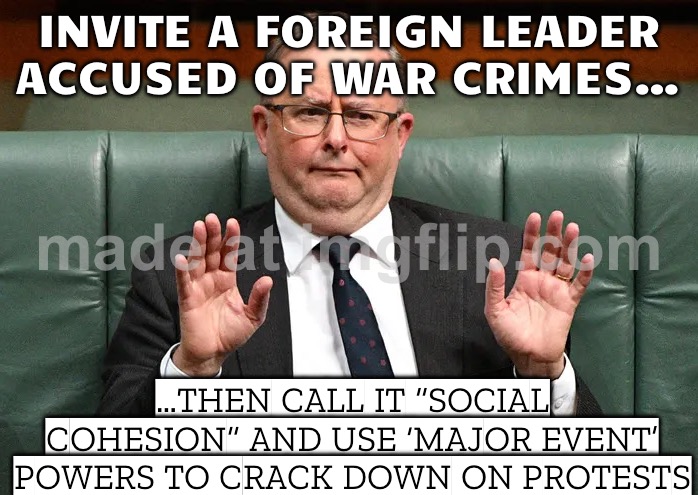 INVITE A FOREIGN LEADER ACCUSED OF WAR CRIMES…; …THEN BAN PROTESTS FOR “SOCIAL COHESION” | INVITE A FOREIGN LEADER ACCUSED OF WAR CRIMES…; …THEN CALL IT “SOCIAL COHESION” AND USE ‘MAJOR EVENT’ POWERS TO CRACK DOWN ON PROTESTS | image tagged in anthony village idiot albanese,meanwhile in australia,war criminal,palestine,genocide,protesters | made w/ Imgflip meme maker