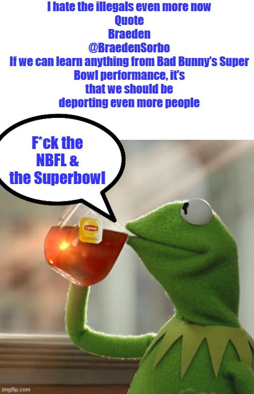 But That's None Of My Business Meme | I hate the illegals even more now
Quote
Braeden
@BraedenSorbo

If we can learn anything from Bad Bunny’s Super Bowl performance, it’s that we should be deporting even more people; F*ck the NBFL & the Superbowl | image tagged in memes,but that's none of my business,kermit the frog | made w/ Imgflip meme maker