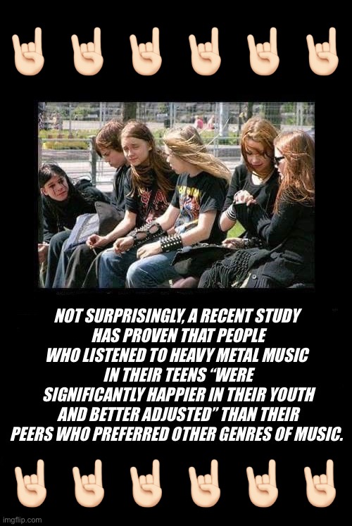 It’s not surprising | 🤘🏻 🤘🏻 🤘🏻 🤘🏻 🤘🏻 🤘🏻; 🤘🏻 🤘🏻 🤘🏻 🤘🏻 🤘🏻 🤘🏻 | image tagged in heavy metal,scientific study,teens,listening to heavy metal,happier,better adjusted | made w/ Imgflip meme maker