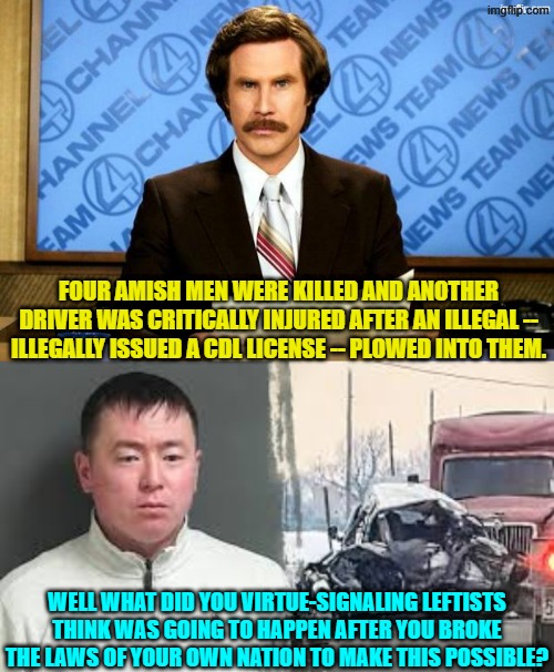 Maybe the leftists who made this possible should also be arrested on murder charges. | FOUR AMISH MEN WERE KILLED AND ANOTHER DRIVER WAS CRITICALLY INJURED AFTER AN ILLEGAL -- ILLEGALLY ISSUED A CDL LICENSE -- PLOWED INTO THEM. WELL WHAT DID YOU VIRTUE-SIGNALING LEFTISTS THINK WAS GOING TO HAPPEN AFTER YOU BROKE THE LAWS OF YOUR OWN NATION TO MAKE THIS POSSIBLE? | image tagged in yep | made w/ Imgflip meme maker
