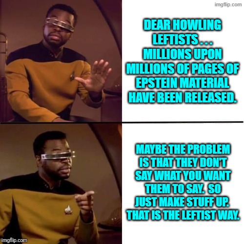 Yes . . . just fall back on leftist political propaganda tradition. | DEAR HOWLING LEFTISTS . . . MILLIONS UPON MILLIONS OF PAGES OF EPSTEIN MATERIAL HAVE BEEN RELEASED. MAYBE THE PROBLEM IS THAT THEY DON'T SAY WHAT YOU WANT THEM TO SAY.  SO JUST MAKE STUFF UP.  THAT IS THE LEFTIST WAY. | image tagged in geordi drake | made w/ Imgflip meme maker