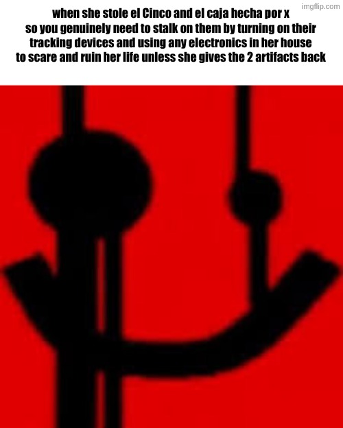 when she stole el Cinco and el caja hecha por x
so you genuinely need to stalk on them by turning on their tracking devices and using any electronics in her house to scare and ruin her life unless she gives the 2 artifacts back | made w/ Imgflip meme maker