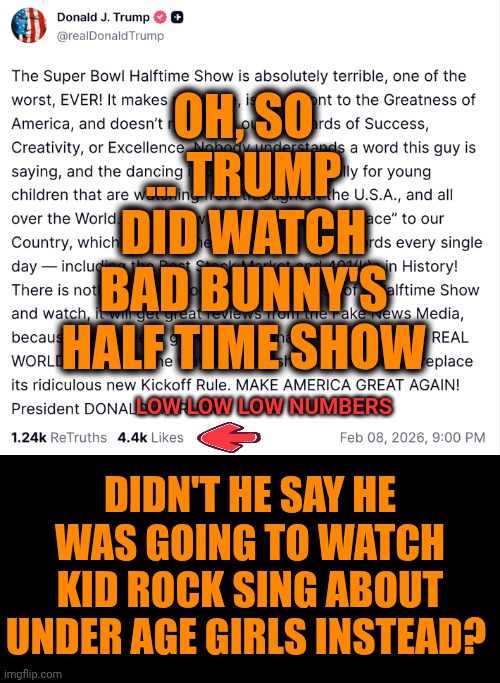 What A Maroon | OH, SO ... TRUMP DID WATCH BAD BUNNY'S HALF TIME SHOW; LOW LOW LOW NUMBERS; DIDN'T HE SAY HE WAS GOING TO WATCH KID ROCK SING ABOUT UNDER AGE GIRLS INSTEAD? | image tagged in memes,impeach trump,lock him up,trump sucks,maga,nazi | made w/ Imgflip meme maker