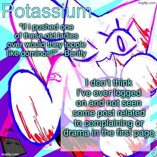 Potassium shitass fucking fuck template fuck | I don’t think I’ve ever logged on and not seen some post related to complaining or drama in the first page | image tagged in potassium shitass fucking fuck template fuck | made w/ Imgflip meme maker