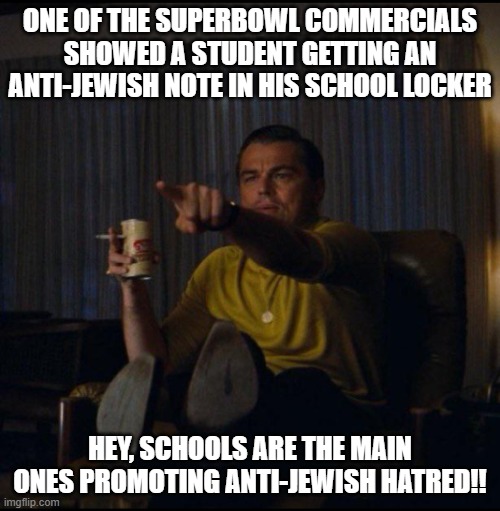 Leonardo DiCaprio Pointing | ONE OF THE SUPERBOWL COMMERCIALS SHOWED A STUDENT GETTING AN ANTI-JEWISH NOTE IN HIS SCHOOL LOCKER; HEY, SCHOOLS ARE THE MAIN ONES PROMOTING ANTI-JEWISH HATRED!! | image tagged in leonardo dicaprio pointing | made w/ Imgflip meme maker