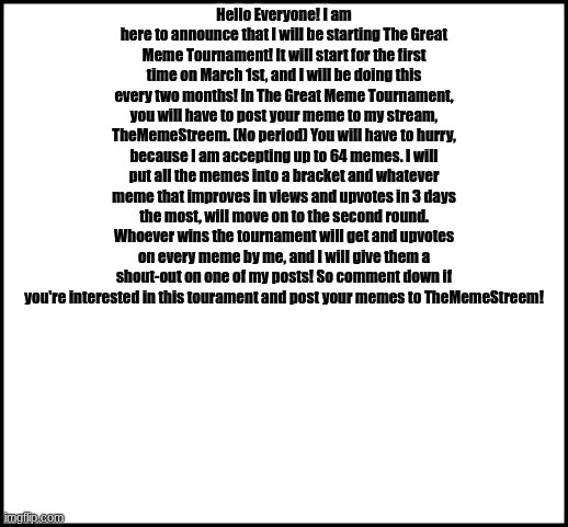 The Great Meme Tournament! | Hello Everyone! I am here to announce that I will be starting The Great Meme Tournament! It will start for the first time on March 1st, and I will be doing this every two months! In The Great Meme Tournament, you will have to post your meme to my stream, TheMemeStreem. (No period) You will have to hurry, because I am accepting up to 64 memes. I will put all the memes into a bracket and whatever meme that improves in views and upvotes in 3 days the most, will move on to the second round. Whoever wins the tournament will get and upvotes on every meme by me, and I will give them a shout-out on one of my posts! So comment down if you're interested in this tourament and post your memes to TheMemeStreem! | image tagged in blank,contest | made w/ Imgflip meme maker