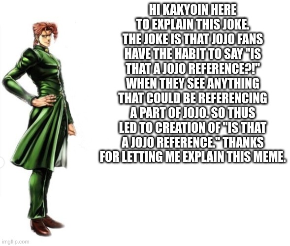 Kakyoin explains it | HI KAKYOIN HERE TO EXPLAIN THIS JOKE. THE JOKE IS THAT JOJO FANS HAVE THE HABIT TO SAY "IS THAT A JOJO REFERENCE?!" WHEN THEY SEE ANYTHING T | image tagged in kakyoin explains it | made w/ Imgflip meme maker