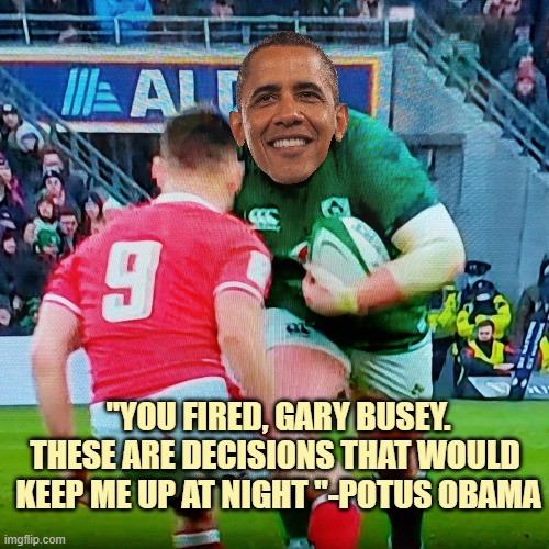 Ireland rugby | "YOU FIRED, GARY BUSEY.
THESE ARE DECISIONS THAT WOULD 
KEEP ME UP AT NIGHT "-POTUS OBAMA | image tagged in ireland rugby | made w/ Imgflip meme maker