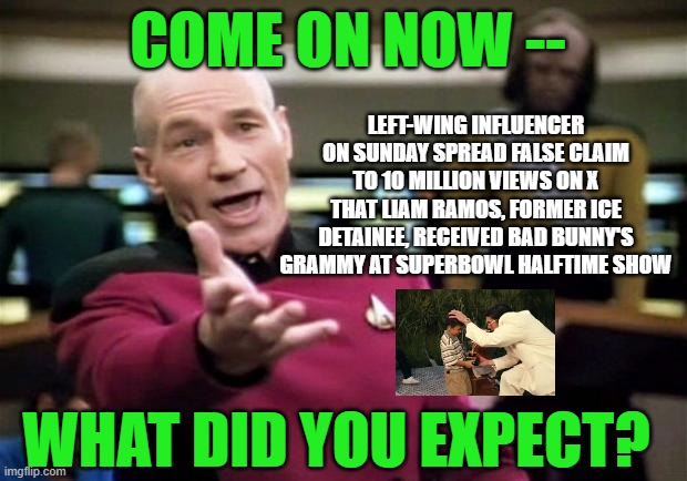 Deception Rules the Day | COME ON NOW --; LEFT-WING INFLUENCER ON SUNDAY SPREAD FALSE CLAIM TO 10 MILLION VIEWS ON X THAT LIAM RAMOS, FORMER ICE DETAINEE, RECEIVED BAD BUNNY'S GRAMMY AT SUPERBOWL HALFTIME SHOW; WHAT DID YOU EXPECT? | image tagged in startrek,bad bunny,ice,grammys,superbowl | made w/ Imgflip meme maker