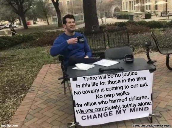 If no one is coming to help, we must help ourselves. | There will be no justice in this life for those in the files
No cavalry is coming to our aid. 
No perp walks for elites who harmed children. 
We are completely, totally alone. Come, Lord Jesus. Hear our prayer. | image tagged in memes,change my mind,epstein,government corruption,elite | made w/ Imgflip meme maker