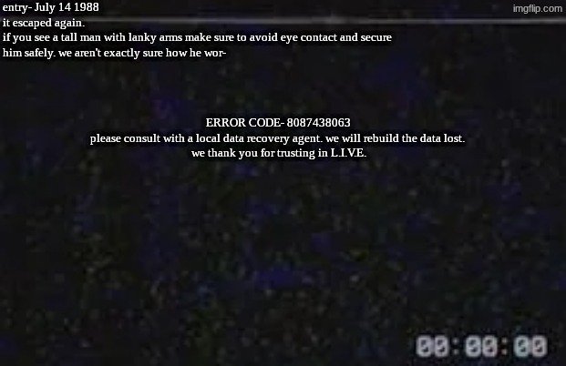 [TC] Umbra | entry- July 14 1988
it escaped again. 
if you see a tall man with lanky arms make sure to avoid eye contact and secure him safely. we aren't exactly sure how he wor-; ERROR CODE- 8087438063
please consult with a local data recovery agent. we will rebuild the data lost. 
we thank you for trusting in L.I.V.E. | image tagged in data logs,module 1384 | made w/ Imgflip meme maker