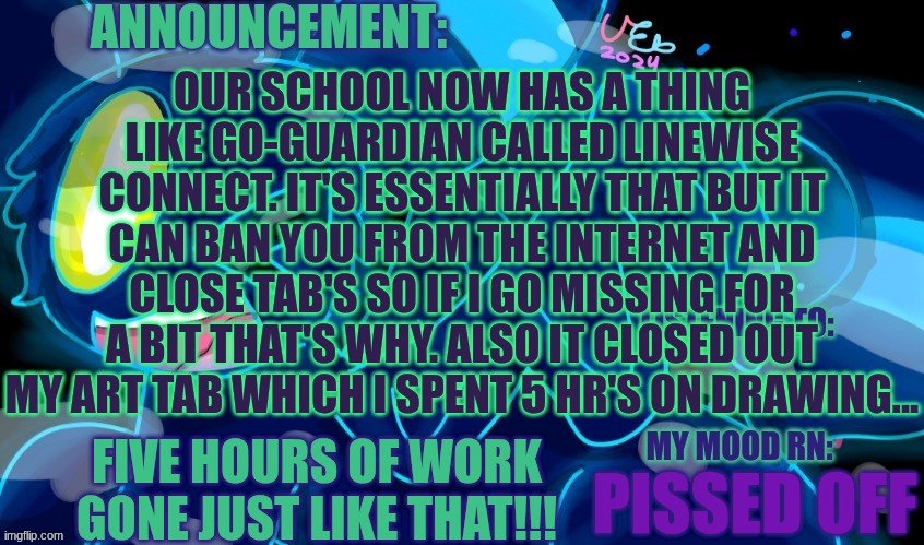 And we don't have access to the Play Store so I can't install a VPN or disable it. I'm Pissed to put it lightly | OUR SCHOOL NOW HAS A THING LIKE GO-GUARDIAN CALLED LINEWISE CONNECT. IT'S ESSENTIALLY THAT BUT IT CAN BAN YOU FROM THE INTERNET AND CLOSE TAB'S SO IF I GO MISSING FOR A BIT THAT'S WHY. ALSO IT CLOSED OUT MY ART TAB WHICH I SPENT 5 HR'S ON DRAWING... FIVE HOURS OF WORK GONE JUST LIKE THAT!!! PISSED OFF | image tagged in marshumero | made w/ Imgflip meme maker