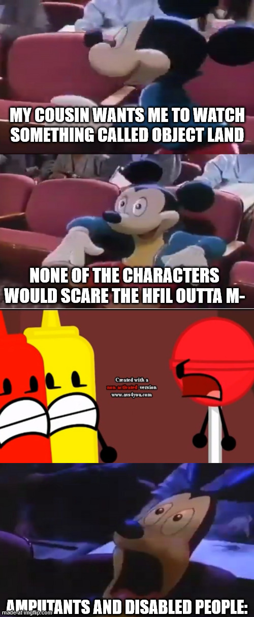 Poor amputees :( | MY COUSIN WANTS ME TO WATCH SOMETHING CALLED OBJECT LAND; NONE OF THE CHARACTERS WOULD SCARE THE HFIL OUTTA M-; AMPUTANTS AND DISABLED PEOPLE: | image tagged in oh boy my favorite seat,object land,disability lives matter,ableism sucks | made w/ Imgflip meme maker