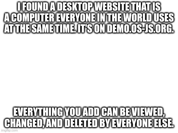 demo.os-js.org | I FOUND A DESKTOP WEBSITE THAT IS A COMPUTER EVERYONE IN THE WORLD USES AT THE SAME TIME. IT'S ON DEMO.OS-JS.ORG. EVERYTHING YOU ADD CAN BE VIEWED, CHANGED, AND DELETED BY EVERYONE ELSE. | image tagged in tag | made w/ Imgflip meme maker