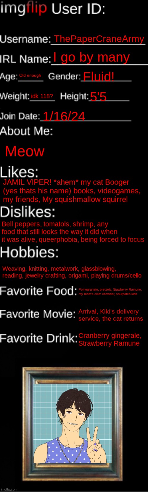 ME! | ThePaperCraneArmy; I go by many; Old enough; Fluid! idk 118? 5'5; 1/16/24; Meow; JAMIL VIPER! *ahem* my cat Booger (yes thats his name) books, videogames, my friends, My squishmallow squirrel; Bell peppers, tomatols, shrimp, any food that still looks the way it did when it was alive, queerphobia, being forced to focus; Weaving, knitting, metalwork, glassblowing, reading, jewelry crafting, origami, playing drums/cello; Pomegranate, pretzels, Stawberry Ramune, 
my mom's clam chowder, sourpatch kids; Arrival, Kiki's delivery service, the cat returns; Cranberry gingerale, Strawberry Ramune | image tagged in imgflip id card | made w/ Imgflip meme maker