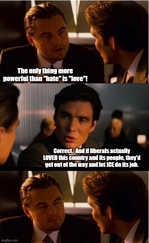 Love is not tolerating bad and illegal behavior.  It's being kind enough to correct and set right. | The only thing more powerful than "hate" is "love"! Correct.  And if liberals actually LOVED this country and its people, they'd get out of the way and let ICE do its job. | image tagged in memes,inception | made w/ Imgflip meme maker