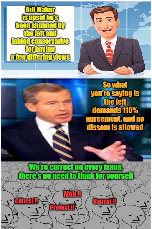 Welcome to the party pal | Bill Maher is upset he's been shunned by the left and labled conservative for having a few differing views; So what you're saying is the left demands 110% agreement, and no dissent is allowed; We're correct on every issue, there's no need to think for yourself; Mob !! Cancel !! Cancel !! Protest !! | image tagged in bill maher,cancel culture,leftists,group think,dembots | made w/ Imgflip meme maker