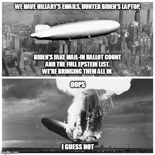 Proof of Democrat Corruption | WE HAVE HILLARY'S EMAILS, HUNTER BIDEN'S LAPTOP,
 
 
 
 
 
 

BIDEN'S FAKE MAIL-IN BALLOT COUNT
AND THE FULL EPSTEIN LIST.
WE'RE BRINGING THEM ALL IN. OOPS
 
 
 
 
 
 
 
I GUESS NOT | image tagged in blimp explosion | made w/ Imgflip meme maker