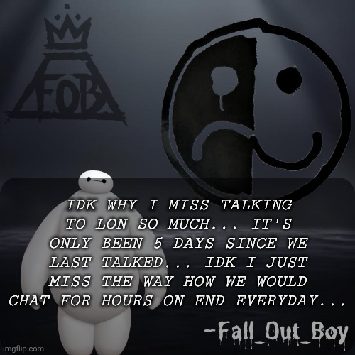 Fall_Out_Boy 's Announcement Template | IDK WHY I MISS TALKING TO LON SO MUCH... IT'S ONLY BEEN 5 DAYS SINCE WE LAST TALKED... IDK I JUST MISS THE WAY HOW WE WOULD CHAT FOR HOURS ON END EVERYDAY... | image tagged in fall_out_boy 's announcement template | made w/ Imgflip meme maker