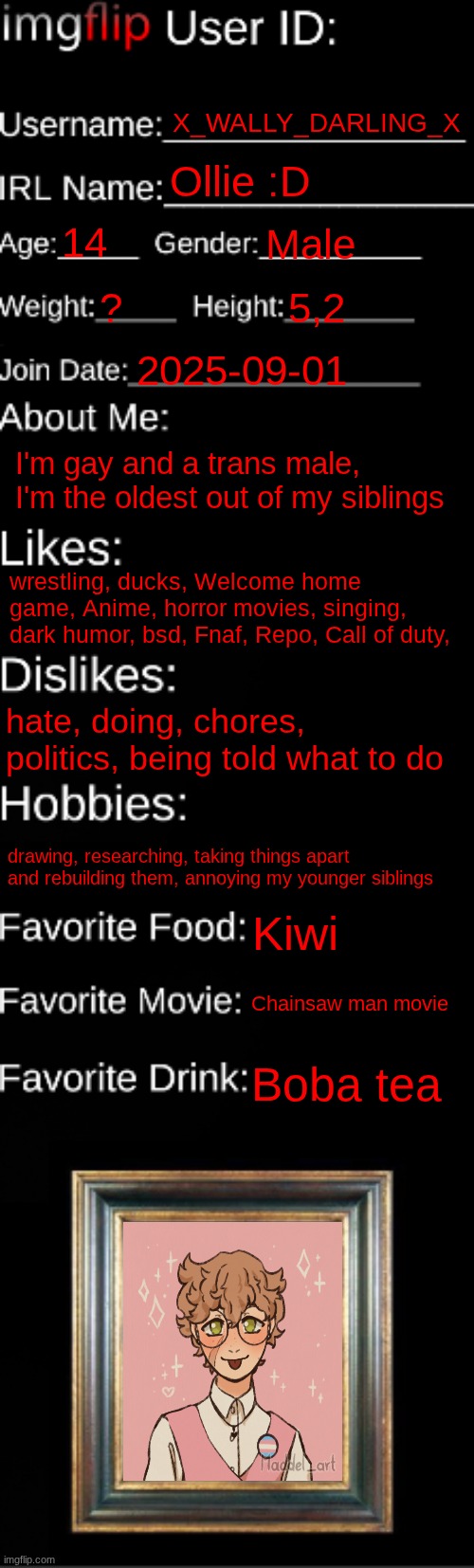 GET TO KNOW ME :3 | X_WALLY_DARLING_X; Ollie :D; 14; Male; ? 5,2; 2025-09-01; I'm gay and a trans male, I'm the oldest out of my siblings; wrestling, ducks, Welcome home game, Anime, horror movies, singing, dark humor, bsd, Fnaf, Repo, Call of duty, hate, doing, chores, politics, being told what to do; drawing, researching, taking things apart and rebuilding them, annoying my younger siblings; Kiwi; Chainsaw man movie; Boba tea | image tagged in imgflip id card | made w/ Imgflip meme maker