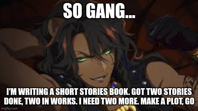 PLEASE I NEED HELP, I WANNA GET THIS DONE | SO GANG... I'M WRITING A SHORT STORIES BOOK. GOT TWO STORIES DONE, TWO IN WORKS. I NEED TWO MORE. MAKE A PLOT, GO | image tagged in anime leona kingscholar | made w/ Imgflip meme maker